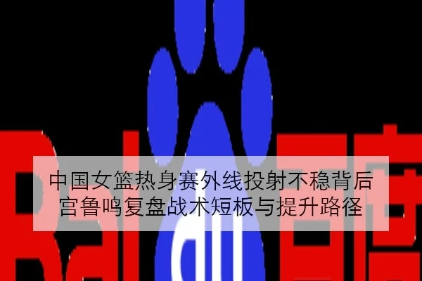 中国女篮热身赛外线投射不稳背后 宫鲁鸣复盘战术短板与提升路径