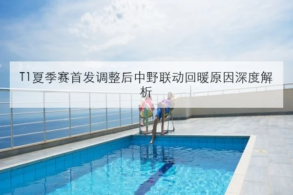 T1夏季赛首发调整后中野联动回暖原因深度解析